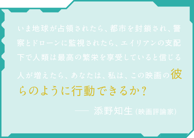 いま地球が占領されたら、都市を封鎖され、警察とドローンに監視されたら、エイリアンの支配下で人類は最高の繁栄を享受していると信じる人が増えたら、あなたは、私は、この映画の彼らのように行動できるか？ 添野知生（映画評論家）