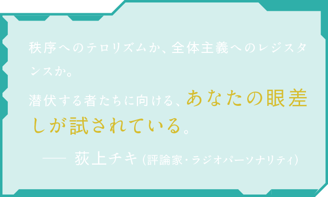 秩序へのテロリズムか、全体主義へのレジスタンスか。潜伏する者たちに向ける、あなたの眼差しが試されている。 荻上チキ（評論家・ラジオパーソナリティ）