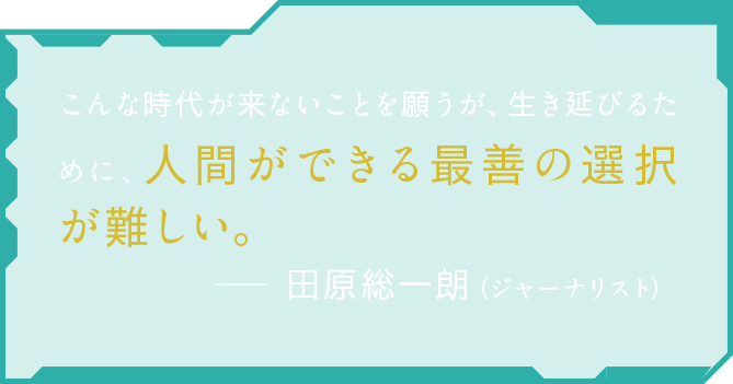 こんな時代が来ないことを願うが、生き延びるために、人間ができる最善の選択が難しい。田原総一朗（ジャーナリスト）